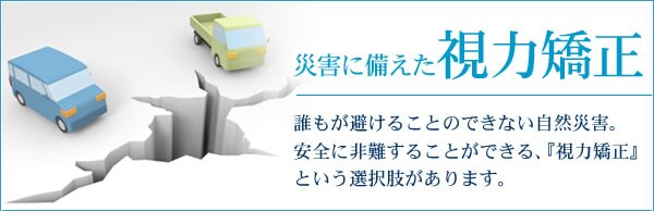 災害に備えた視力矯正 誰もが避けることのできない自然災害。安全に非難することができる、「視力矯正」という選択肢があります。