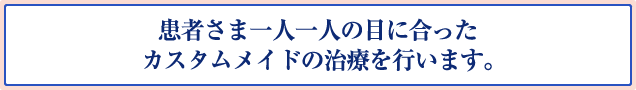 患者さま一人一人の目に合ったカスタムメイドの治療を行います。